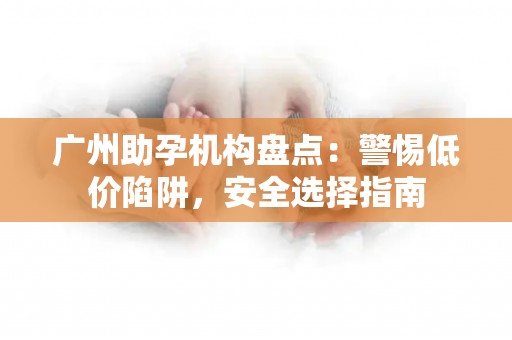 广州助孕机构盘点：警惕低价陷阱，安全选择指南