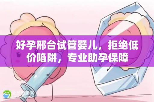 好孕邢台试管婴儿，拒绝低价陷阱，专业助孕保障