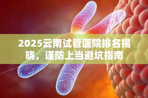 2025云南试管医院排名揭晓，谨防上当避坑指南