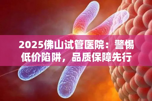 2025佛山试管医院：警惕低价陷阱，品质保障先行