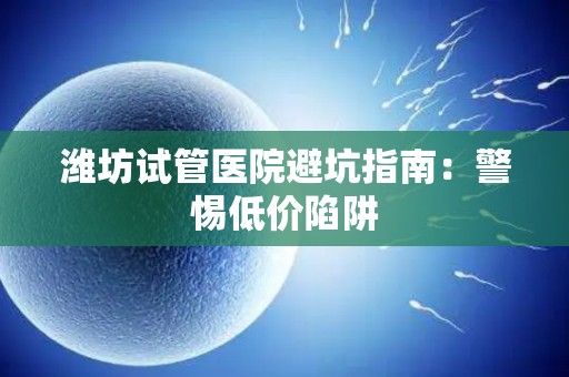 潍坊试管医院避坑指南：警惕低价陷阱
