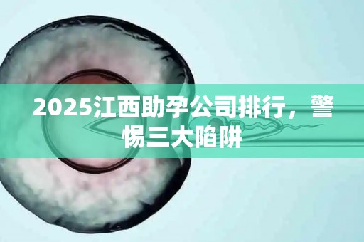 2025江西助孕公司排行，警惕三大陷阱