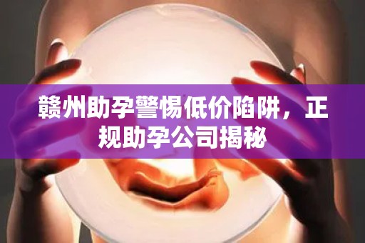 赣州助孕警惕低价陷阱，正规助孕公司揭秘