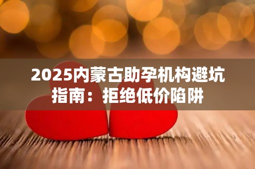 2025内蒙古助孕机构避坑指南：拒绝低价陷阱