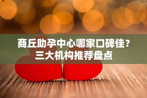 商丘助孕中心哪家口碑佳？三大机构推荐盘点
