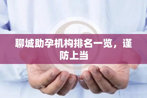 聊城助孕机构排名一览，谨防上当