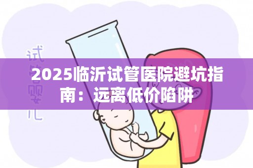 2025临沂试管医院避坑指南：远离低价陷阱