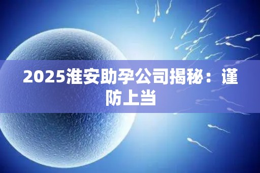 2025淮安助孕公司揭秘：谨防上当