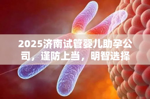 2025济南试管婴儿助孕公司，谨防上当，明智选择