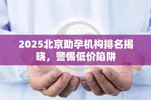 2025北京助孕机构排名揭晓，警惕低价陷阱