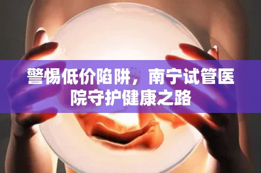 警惕低价陷阱，南宁试管医院守护健康之路