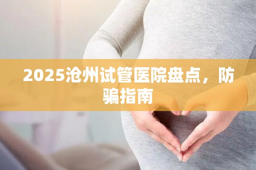 2025沧州试管医院盘点，防骗指南