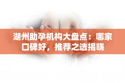 湖州助孕机构大盘点：哪家口碑好，推荐之选揭晓