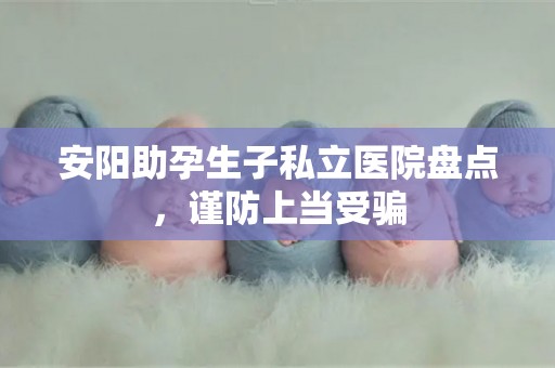 安阳助孕生子私立医院盘点，谨防上当受骗