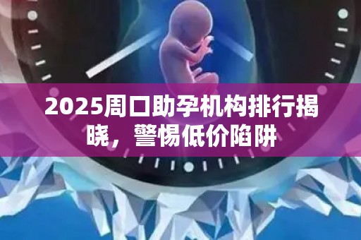 2025周口助孕机构排行揭晓，警惕低价陷阱