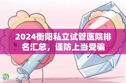 2024衡阳私立试管医院排名汇总，谨防上当受骗