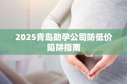 2025青岛助孕公司防低价陷阱指南