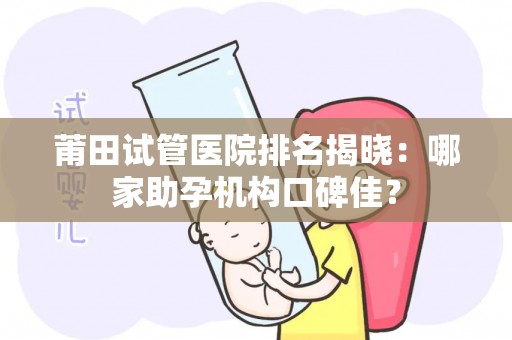莆田试管医院排名揭晓：哪家助孕机构口碑佳？