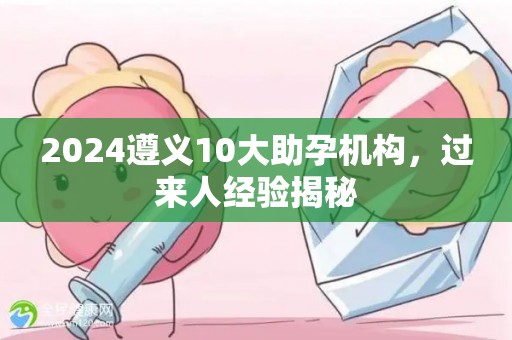 2024遵义10大助孕机构，过来人经验揭秘