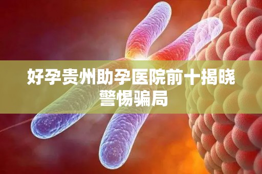 好孕贵州助孕医院前十揭晓 警惕骗局