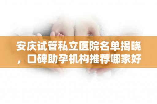 安庆试管私立医院名单揭晓，口碑助孕机构推荐哪家好？