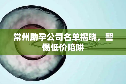 常州助孕公司名单揭晓，警惕低价陷阱