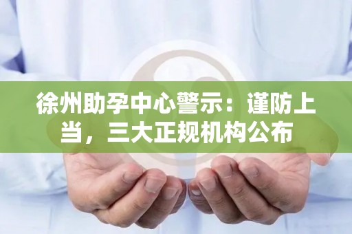 徐州助孕中心警示：谨防上当，三大正规机构公布