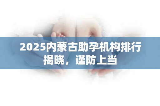 2025内蒙古助孕机构排行揭晓，谨防上当