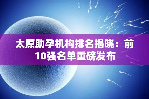 太原助孕机构排名揭晓：前10强名单重磅发布