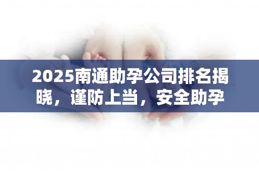 2025南通助孕公司排名揭晓，谨防上当，安全助孕