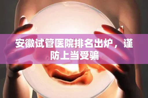 安徽试管医院排名出炉，谨防上当受骗