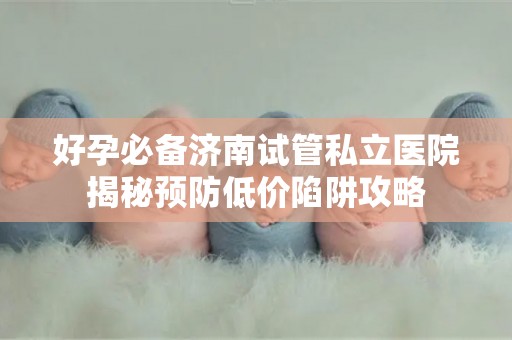 好孕必备济南试管私立医院揭秘预防低价陷阱攻略