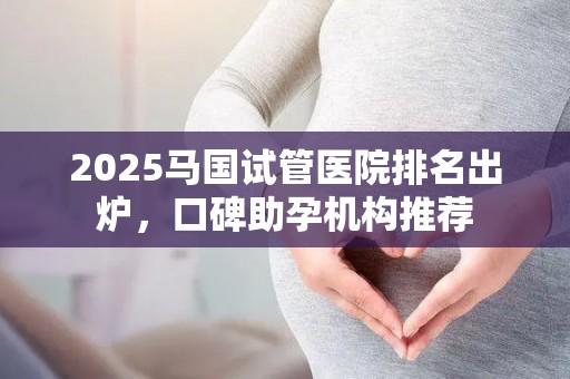 2025马国试管医院排名出炉，口碑助孕机构推荐