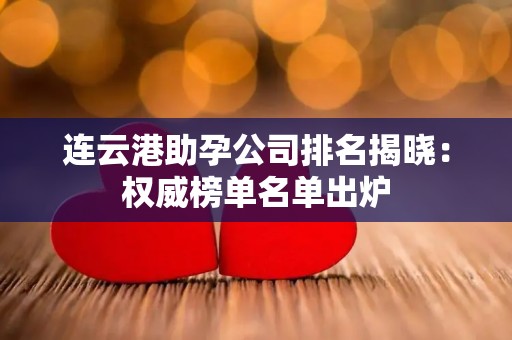 连云港助孕公司排名揭晓：权威榜单名单出炉