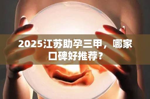 2025江苏助孕三甲，哪家口碑好推荐？