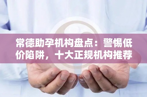 常德助孕机构盘点：警惕低价陷阱，十大正规机构推荐