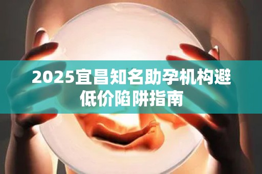 2025宜昌知名助孕机构避低价陷阱指南