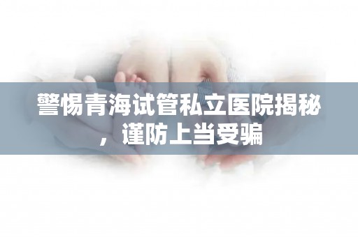 警惕青海试管私立医院揭秘，谨防上当受骗