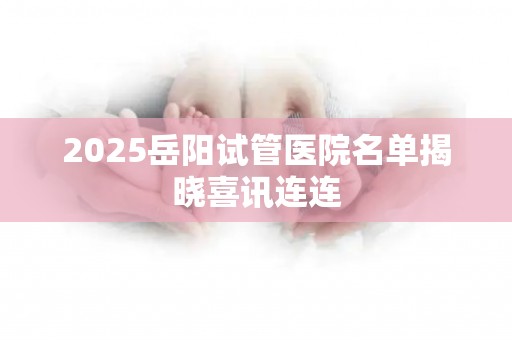 2025岳阳试管医院名单揭晓喜讯连连