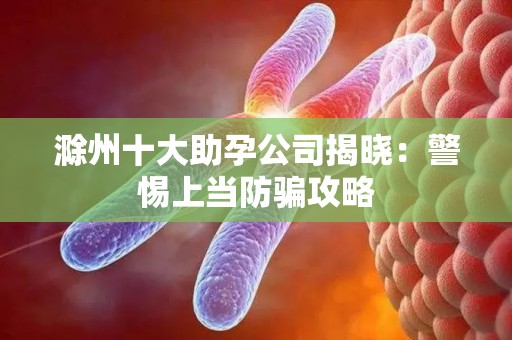 滁州十大助孕公司揭晓：警惕上当防骗攻略