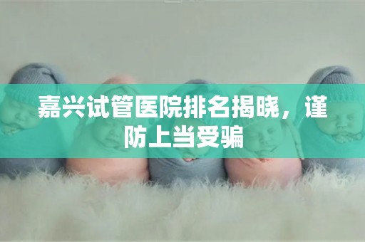 嘉兴试管医院排名揭晓，谨防上当受骗