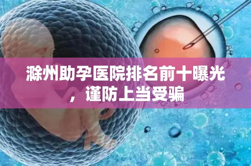 滁州助孕医院排名前十曝光，谨防上当受骗