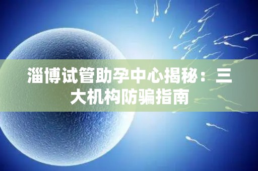 淄博试管助孕中心揭秘：三大机构防骗指南