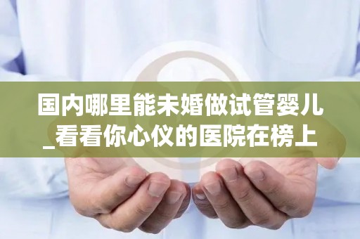 国内哪里能未婚做试管婴儿_看看你心仪的医院在榜上吗!