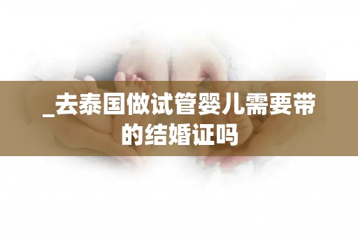 _去泰国做试管婴儿需要带的结婚证吗