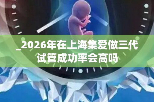 _2026年在上海集爱做三代试管成功率会高吗