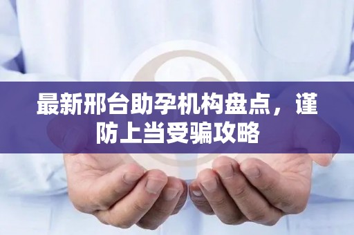 最新邢台助孕机构盘点，谨防上当受骗攻略