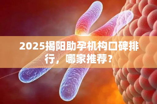 2025揭阳助孕机构口碑排行，哪家推荐？