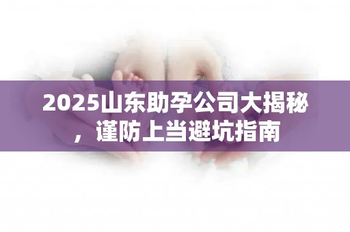 2025山东助孕公司大揭秘，谨防上当避坑指南