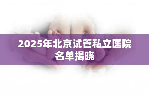 2025年北京试管私立医院名单揭晓